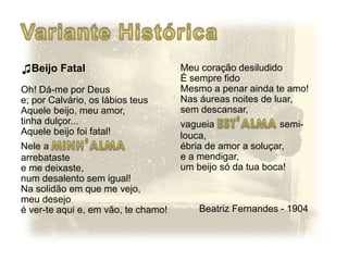 ♫Beijo Fatal
Oh! Dá-me por Deus
e; por Calvário, os lábios teus
Aquele beijo, meu amor,
tinha dulçor...
Aquele beijo foi fatal!
Nele a
arrebataste
e me deixaste,
num desalento sem igual!
Na solidão em que me vejo,
meu desejo
é ver-te aqui e, em vão, te chamo!
Meu coração desiludido
É sempre fido
Mesmo a penar ainda te amo!
Nas áureas noites de luar,
sem descansar,
vagueia semi-
louca,
ébria de amor a soluçar,
e a mendigar,
um beijo só da tua boca!
Beatriz Fernandes - 1904
 