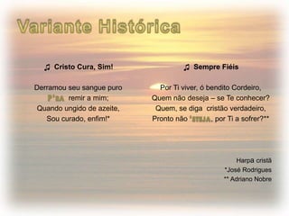 ♫ Cristo Cura, Sim!
Derramou seu sangue puro
remir a mim;
Quando ungido de azeite,
Sou curado, enfim!*
♫ Sempre Fiéis
Por Ti viver, ó bendito Cordeiro,
Quem não deseja – se Te conhecer?
Quem, se diga cristão verdadeiro,
Pronto não , por Ti a sofrer?**
Harpa cristã
*José Rodrigues
** Adriano Nobre
 