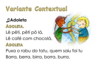 ♫Adoleta
,
Lê pêti, pêti pô lá,
Lê café com chocolá,
Puxa o rabu do tatu, quem saiu foi tu
Barra, berra, birra, borra, burra.
 