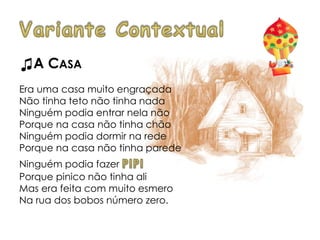 ♫A CASA
Era uma casa muito engraçada
Não tinha teto não tinha nada
Ninguém podia entrar nela não
Porque na casa não tinha chão
Ninguém podia dormir na rede
Porque na casa não tinha parede
Ninguém podia fazer
Porque pinico não tinha ali
Mas era feita com muito esmero
Na rua dos bobos número zero.
 