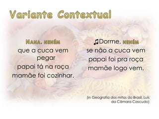 ,
que a cuca vem
pegar
papai tá na roça
mamãe foi cozinhar.
♫Dorme,
se não a cuca vem
papai foi pra roça
mamãe logo vem.
(in Geografia dos mitos do Brasil, Luís
da Câmara Cascudo)
 