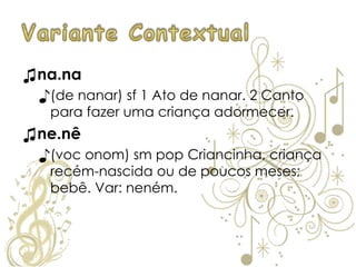 ♫na.na
♪(de nanar) sf 1 Ato de nanar. 2 Canto
para fazer uma criança adormecer.
♫ne.nê
♪(voc onom) sm pop Criancinha, criança
recém-nascida ou de poucos meses;
bebê. Var: neném.
 