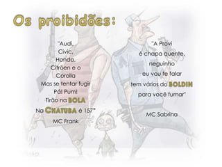 "Audi,
Civic,
Honda,
Citröen e o
Corolla
Mas se tentar fugir
Pá! Pum!
Tirão na
Na é 157”
MC Frank
"A Provi
é chapa quente,
neguinho
eu vou te falar
tem vários do
para você fumar"
MC Sabrina
 