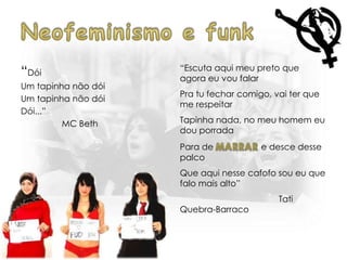 “Dói
Um tapinha não dói
Um tapinha não dói
Dói...”
MC Beth
“Escuta aqui meu preto que
agora eu vou falar
Pra tu fechar comigo, vai ter que
me respeitar
Tapinha nada, no meu homem eu
dou porrada
Para de e desce desse
palco
Que aqui nesse cafofo sou eu que
falo mais alto”
Tati
Quebra-Barraco
 