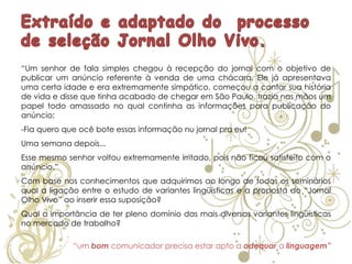 “Um senhor de fala simples chegou à recepção do jornal com o objetivo de
publicar um anúncio referente à venda de uma chácara. Ele já apresentava
uma certa idade e era extremamente simpático, começou a contar sua história
de vida e disse que tinha acabado de chegar em São Paulo, trazia nas mãos um
papel todo amassado no qual continha as informações para publicação do
anúncio:
-Fia quero que ocê bote essas informação nu jornal pra eu!
Uma semana depois...
Esse mesmo senhor voltou extremamente irritado, pois não ficou satisfeito com o
anúncio.”
Com base nos conhecimentos que adquirimos ao longo de todos os seminários
qual a ligação entre o estudo de variantes lingüísticas e a proposta do “Jornal
Olho Vivo” ao inserir essa suposição?
Qual a importância de ter pleno domínio das mais diversas variantes lingüísticas
no mercado de trabalho?
“um bom comunicador precisa estar apto a adequar a linguagem”
 