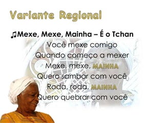 ♫Mexe, Mexe, Mainha – É o Tchan
Você mexe comigo
Quando começo a mexer
Mexe, mexe,
Quero sambar com você
Roda, roda,
Quero quebrar com você
 
