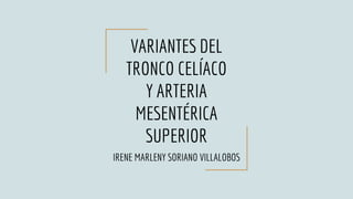 VARIANTES DEL
TRONCO CELÍACO
Y ARTERIA
MESENTÉRICA
SUPERIOR
IRENE MARLENY SORIANO VILLALOBOS
 