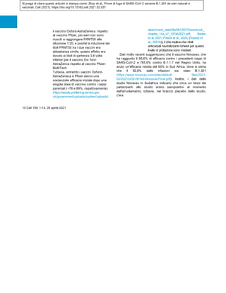 Si prega di citare questo articolo in stampa come: Zhou et al., Prove di fuga di SARS-CoV-2 variante B.1.351 da sieri naturali e
vaccinati, Cell (2021), https://doi.org/10.1016/j.cell.2021.02.037
il vaccino Oxford-AstraZeneca rispetto
al vaccino Pfizer, più sieri non sono
riusciti a raggiungere FRNT50 alla
diluizione 1:20, e poiché la riduzione dei
titoli FRNT50 tra i due vaccini era
abbastanza simile, questo effetto era
dovuto ai titoli di partenza 3,6 volte
inferiori per il vaccino Ox- ford-
AstraZenca rispetto al vaccino Pfizer-
BioNTech .
Tuttavia, entrambi i vaccini Oxford-
AstraZeneca e Pfizer danno una
sostanziale efficacia iniziale dopo una
singola dose di vaccino contro i ceppi
parentali (~76 e 89%, rispettivamente)
(https://assets.publishing.service.gov.
uk/government/uploads/system/uploads/
attachment_data/file/961287/Greenbook_
chapter_14a_v7_12Feb2021.pdf; Baden
et al, 2021; Polack et al., 2020, (Voysey et
al., 2021b)), il che implica che i titoli
anticorpali neutralizzanti richiesti per questo
livello di protezione sono modesti.
Dati molto recenti suggeriscono che il vaccino Novavax, che
ha raggiunto il 95,6% di efficacia contro i precedenti ceppi di
SARS-CoV-2 e l'85,6% contro B.1.1.7 nel Regno Unito, ha
avuto un'efficacia ridotta del 60% in Sud Africa, dove si stima
che il 92,6% delle infezioni sia stato B.1.351
(https://www.novavax.com/sites/default/ files/2021-
02/20210202-NYAS-Novavax-Final.pdf). Inoltre, i dati dello
studio Novavax in Sudafrica indicano che circa un terzo dei
partecipanti allo studio erano sieropositivi al momento
dell'arruolamento; tuttavia, nel braccio placebo dello studio,
c'era
10 Cell 189, 1-14, 29 aprile 2021
 