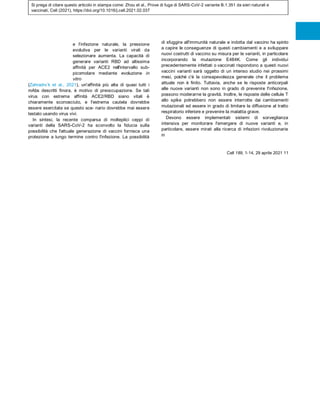 Si prega di citare questo articolo in stampa come: Zhou et al., Prove di fuga di SARS-CoV-2 variante B.1.351 da sieri naturali e
vaccinati, Cell (2021), https://doi.org/10.1016/j.cell.2021.02.037
e l'infezione naturale, la pressione
evolutiva per le varianti virali da
selezionare aumenta. La capacità di
generare varianti RBD ad altissima
affinità per ACE2 nell'intervallo sub-
picomolare mediante evoluzione in
vitro
(Zahradnı´k et al., 2021), un'affinità più alta di quasi tutti i
mAbs descritti finora, è motivo di preoccupazione. Se tali
virus con estrema affinità ACE2/RBD siano vitali è
chiaramente sconosciuto, e l'estrema cautela dovrebbe
essere esercitata se questo sce- nario dovrebbe mai essere
testato usando virus vivi.
In sintesi, la recente comparsa di molteplici ceppi di
varianti della SARS-CoV-2 ha sconvolto la fiducia sulla
possibilità che l'attuale generazione di vaccini fornisca una
protezione a lungo termine contro l'infezione. La possibilità
di sfuggire all'immunità naturale e indotta dal vaccino ha spinto
a capire le conseguenze di questi cambiamenti e a sviluppare
nuovi costrutti di vaccino su misura per le varianti, in particolare
incorporando la mutazione E484K. Come gli individui
precedentemente infettati o vaccinati rispondono a questi nuovi
vaccini varianti sarà oggetto di un intenso studio nei prossimi
mesi, poiché c'è la consapevolezza generale che il problema
attuale non è finito. Tuttavia, anche se le risposte anticorpali
alle nuove varianti non sono in grado di prevenire l'infezione,
possono moderarne la gravità. Inoltre, le risposte delle cellule T
allo spike potrebbero non essere interrotte dai cambiamenti
mutazionali ed essere in grado di limitare la diffusione al tratto
respiratorio inferiore e prevenire la malattia grave.
Devono essere implementati sistemi di sorveglianza
intensiva per monitorare l'emergere di nuove varianti e, in
particolare, essere mirati alla ricerca di infezioni rivoluzionarie
in
Cell 189, 1-14, 29 aprile 2021 11
 