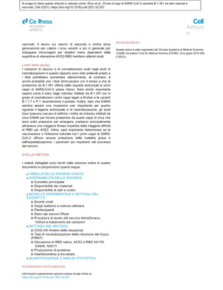 Si prega di citare questo articolo in stampa come: Zhou et al., Prove di fuga di SARS-CoV-2 variante B.1.351 da sieri naturali e
vaccinati, Cell (2021), https://doi.org/10.1016/j.cell.2021.02.037
ll
ACCESSO
APERTO
Articol
o
vaccinati. Il lavoro sui vaccini di seconda e anche terza
generazione per colpire i virus varianti e più in generale per
sviluppare immunogeni per obiettivi meno dipendenti dalla
superficie di interazione ACE2-RBD meritano ulteriori studi.
Limiti dello studio
I campioni di vaccino e di convalescenza usati negli studi di
neutralizzazione in questo rapporto sono stati prelevati presto e
i titoli potrebbero aumentare ulteriormente; al contrario, è
anche probabile che i titoli diminuiscano con il tempo e che la
protezione da B.1.351 offerta dalle risposte anticorpali ai primi
ceppi di SARS-CoV-2 possa ridursi. Sarà anche importante
sapere come il siero degli individui infettati da B.1.351 sia in
grado di neutralizzare i primi ceppi legati a Wuhan e le varianti
B.1.1.7 e P.1 recentemente ri-portate. Inoltre, dato che E484K
sembra essere una mutazione così importante per quanto
riguarda il legame anticorpale e la neutralizzazione, gli studi
futuri possono cercare di definire i mAbs da individui infettati da
virus E484K per fornire protezione da questi ceppi di virus che
sono sotto pressione per emergere, crediamo principalmente
attraverso una maggiore fitness impartita dalla maggiore affinità
di RBD per ACE2. Infine, sarà importante determinare se la
vaccinazione o l'infezione naturale con i primi ceppi di SARS-
CoV-2 offrono ancora protezione dalla malattia grave e
dall'ospedalizzazione, i parametri più importanti del successo
del vaccino.
STELLA+METODI
I metodi dettagliati sono forniti nella versione online di questo
documento e comprendono quanto segue:
d TABELLA DELLE RISORSE CHIAVE
d DISPONIBILITÀ DELLE RISORSE
B Contatto principale
B Disponibilità dei materiali
B Disponibilità di dati e codici
d MODELLO SPERIMENTALE E DETTAGLI DEL
SOGGETTO
B Scorte virali
B Ceppi batterici e coltura cellulare
B Partecipanti
B Siero dei vaccini Pfizer
B Procedure di studio del vaccino AstraZeneca-
Oxford e trattamento dei campioni
d DETTAGLI DEL METODO
B COG-UK Analisi delle sequenze
B Test di neutralizzazione della riduzione del fuoco
(FRNT)
B Clonazione di RBD nativo, ACE2 e RBD K417N,
E484K, N501Y
B Produzione di proteine
B Interferometria a bio-strato
d QUANTIFICAZIONE E ANALISI STATISTICA
INFORMAZIONI SUPPLEMENTARI
Informazioni supplementari possono essere trovate online su
https://doi.org/10.1016/j.cell. 2021.02.037.
RICONOSCIMENTI
Questo lavoro è stato supportato dal Chinese Academy of Medical Sciences
(CAMS) Innovation Fund for Medical Science (CIFMS), Cina (grant 2018-I2M-
2-002) a
 