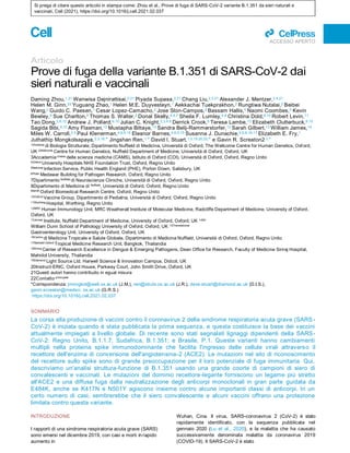 Si prega di citare questo articolo in stampa come: Zhou et al., Prove di fuga di SARS-CoV-2 variante B.1.351 da sieri naturali e
vaccinati, Cell (2021), https://doi.org/10.1016/j.cell.2021.02.037
ll
ACCESSO APERTO
Articolo
Prove di fuga della variante B.1.351 di SARS-CoV-2 dai
sieri naturali e vaccinali
Daming Zhou,1,21 Wanwisa Dejnirattisai,2,21 Piyada Supasa,2,21 Chang Liu,2,3,21 Alexander J. Mentzer,2,4,21
Helen M. Ginn,20 Yuguang Zhao,1 Helen M.E. Duyvesteyn,1 Aekkachai Tuekprakhon,2 Rungtiwa Nutalai,2 Beibei
Wang,2 Guido C. Paesen,1 Cesar Lopez-Camacho,2 Jose Slon-Campos,2 Bassam Hallis,5 Naomi Coombes,5 Kevin
Bewley,5 Sue Charlton,5 Thomas S. Walter,2 Donal Skelly,4,6,7 Sheila F. Lumley,4,8 Christina Dold,9,10 Robert Levin,11
Tao Dong,3,8,12 Andrew J. Pollard,9,10 Julian C. Knight,2,3,4,9 Derrick Crook,8 Teresa Lambe,13 Elizabeth Clutterbuck,9,10
Sagida Bibi,9,10 Amy Flaxman,13 Mustapha Bittaye,13 Sandra Belij-Rammerstorfer,13 Sarah Gilbert,13 William James,14
Miles W. Carroll,2,5 Paul Klenerman,4,6,9,15 Eleanor Barnes,4,6,9,15 Susanna J. Dunachie,4,6,8,16,17 Elizabeth E. Fry,1
Juthathip Mongkolsapaya,2,3,18,* Jingshan Ren,1,* David I. Stuart,1,3,19,20,22,* e Gavin R. Screaton2,3,*
1Divisione di Biologia Strutturale, Dipartimento Nuffield di Medicina, Università di Oxford, The Wellcome Centre for Human Genetics, Oxford,
UK 2Wellcome Centre for Human Genetics, Nuffield Department of Medicine, Università di Oxford, Oxford, UK
3Accademia cinese delle scienze mediche (CAMS), Istituto di Oxford (COI), Università di Oxford, Oxford, Regno Unito
4Oxford University Hospitals NHS Foundation Trust, Oxford, Regno Unito
5National Infection Service, Public Health England (PHE), Porton Down, Salisbury, UK
6Peter Medawar Building for Pathogen Research, Oxford, Regno Unito
7Dipartimento Nuffield di Neuroscienze Cliniche, Università di Oxford, Oxford, Regno Unito
8Dipartimento di Medicina di Nuffield, Università di Oxford, Oxford, Regno Unito
9NIHR Oxford Biomedical Research Centre, Oxford, Regno Unito
10Oxford Vaccine Group, Dipartimento di Pediatria, Università di Oxford, Oxford, Regno Unito
11Worthing Hospital, Worthing, Regno Unito
12MRC Human Immunology Unit, MRC Weatherall Institute of Molecular Medicine, Radcliffe Department of Medicine, University of Oxford,
Oxford, UK
13Jenner Institute, Nuffield Department of Medicine, University of Oxford, Oxford, UK 14Sir
William Dunn School of Pathology University of Oxford, Oxford, UK 15Translational
Gastroenterology Unit, University of Oxford, Oxford, UK
16Centro di Medicina Tropicale e Salute Globale, Dipartimento di Medicina Nuffield, Università di Oxford, Oxford, Regno Unito
17Mahidol-Oxford Tropical Medicine Research Unit, Bangkok, Thailandia
18Siriraj Center of Research Excellence in Dengue & Emerging Pathogens, Dean Office for Research, Faculty of Medicine Siriraj Hospital,
Mahidol University, Thailandia
19Diamond Light Source Ltd, Harwell Science & Innovation Campus, Didcot, UK
20Instruct-ERIC, Oxford House, Parkway Court, John Smith Drive, Oxford, UK
21Questi autori hanno contribuito in egual misura
22Contatto principale
*Corrispondenza: jmongkol@well.ox.ac.uk (J.M.), ren@strubi.ox.ac.uk (J.R.), dave.stuart@diamond.ac.uk (D.I.S.),
gavin.screaton@medsci. ox.ac.uk (G.R.S.)
https://doi.org/10.1016/j.cell.2021.02.037
SOMMARIO
La corsa alla produzione di vaccini contro il coronavirus 2 della sindrome respiratoria acuta grave (SARS -
CoV-2) è iniziata quando è stata pubblicata la prima sequenza, e questa costituisce la base dei vaccini
attualmente impiegati a livello globale. Di recente sono stati segnalati lignaggi dipendenti della SARS-
CoV-2: Regno Unito, B.1.1.7; Sudafrica, B.1.351; e Brasile, P.1. Queste varianti hanno cambiamenti
multipli nella proteina spike immunodominante che facilita l'ingresso delle cellule virali attraverso il
recettore dell'enzima di conversione dell'angiotensina-2 (ACE2). Le mutazioni nel sito di riconoscimento
del recettore sullo spike sono di grande preoccupazione per il loro potenziale di fuga immunitaria. Qui,
descriviamo un'analisi struttura-funzione di B.1.351 usando una grande coorte di campioni di siero di
convalescenti e vaccinati. Le mutazioni del dominio recettore-legante forniscono un legame più stretto
all'ACE2 e una diffusa fuga dalla neutralizzazione degli anticorpi monoclonali in gran parte guidata da
E484K, anche se K417N e N501Y agiscono insieme contro alcune importanti classi di anticorpi. In un
certo numero di casi, sembrerebbe che il siero convalescente e alcuni vaccini offrano una protezione
limitata contro questa variante.
INTRODUZIONE
I rapporti di una sindrome respiratoria acuta grave (SARS)
sono emersi nel dicembre 2019, con casi e morti in rapido
aumento in
Wuhan, Cina. Il virus, SARS-coronavirus 2 (CoV-2) è stato
rapidamente identificato, con la sequenza pubblicata nel
gennaio 2020 (Lu et al., 2020), e la malattia che ha causato
successivamente denominata malattia da coronavirus 2019
(COVID-19). Il SARS-CoV-2 è stato
 