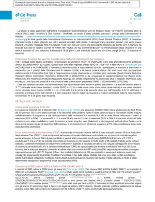 Si prega di citare questo articolo in stampa come: Zhou et al., Prove di fuga di SARS-CoV-2 variante B.1.351 da sieri naturali e
vaccinati, Cell (2021), https://doi.org/10.1016/j.cell.2021.02.037
ll
ACCESSO
APERTO
Articol
o
Lo studio è stato approvato dall'Oxford Translational Gastrointestinal Unit GI Biobank Study 16/YH/0247 [comitato etico di
ricerca (REC) dello Yorkshire & The Humber - Sheffield]. Lo studio è stato condotto secondo i principi della Dichiarazione di
Helsinki (https://www.wma.net/policies-post/wma-declaration-of-helsinki-ethical-principles-for-medical-research-involving-human-
subjects/) e le linee guida della International Conference on Harmonization (ICH) Good Clinical Practice (GCP). Il consenso
informato scritto è stato ottenuto per tutti i pazienti arruolati nello studio. I vaccinati erano operatori sanitari, con sede presso
l'Oxford University Hospitals NHS Foundation Trust, non noti per avere una precedente infezione da SARS-CoV-2. Ognuno ha
ricevuto due dosi di vaccino COVID-19 mRNA BNT162b2, 30 mg, somministrato per via intramuscolare dopo diluizione in una
serie di due dosi (0,3 mL ciascuna) a distanza di 18-28 giorni. L'età media dei vaccini era di 43 anni (range 25-63), 11 maschi e 14
femmine.
Procedure di studio del vaccino AstraZeneca-Oxford e trattamento dei campioni
Tutti i dettagli dello studio controllato randomizzato di ChAdOx1 nCoV-19 (AZD1222), sono stati precedentemente pubblicati
(PMID: 33220855/PMID: 32702298). Questi studi sono stati registrati presso ISRCTN (15281137 e 89951424) e ClinicalTrials.gov
(NCT04324606 e NCT04400838). Il consenso informato scritto è stato ottenuto da tutti i partecipanti, e lo studio è stato fatto in
conformità con i principi della Dichiarazione di Helsinki (2008) e la buona pratica clinica. Gli studi sono stati sponsorizzati
dall'Università di Oxford (Ox- ford, UK) e l'approvazione è stata ottenuta da un comitato etico nazionale (South Central Berkshire
Research Ethics Committee, riferimento 20/SC/0145 e 20/SC/0179) e da un'agenzia di regolamentazione nel Regno Unito
(Medicines and Healthcare Products Regulatory Agency). Un DSMB indipendente ha esaminato tutte le relazioni intermedie sulla
sicurezza. Una copia dei protocolli è stata inclusa nelle pubblicazioni precedenti (PMID: 33220855/PMID: 32702298).
I dati dei volontari vaccinati che hanno ricevuto due vaccinazioni sono inclusi in questo documento. Le dosi del vaccino erano 5
3 1010
particelle virali (dose standard; coorte SD/SD n = 21) o metà dose come prima dose (dose bassa) e una dose standard
come seconda dose (coorte LD/SD n = 4). L'intervallo tra la prima e la seconda dose era nell'intervallo di 8-14 settimane. I
campioni di sangue sono stati raccolti e il siero separato il giorno della vaccinazione e in giorni prestabiliti dopo la vaccinazione,
ad esempio, 14 e 28 giorni dopo la spinta.
DETTAGLI DEL METODO
Analisi delle sequenze COG-UK
Le sequenze COG-UK del 2 febbraio 2021 (Tatusov et al., 2000), e le sequenze GISAID (https://www.gisaid.org/) del Sud Africa
del 30 gennaio 2021 sono state scaricate e la sequenza della proteina Spike è stata ottenuta dopo il nucleotide 21000, seguita
dall'allineamento di sequenza e dal riconoscimento delle mutazioni. La variante B.1.351 è stata filtrata utilizzando i criteri di
selezione 501Y e D242. La variante B.1.1.7 è stata filtrata usando i criteri di selezione 501Y e D69. Le posizioni strutturali delle
mutazioni sono state modellate in rosso (mutazioni a punto singolo), nero (delezioni) o blu (aggiunte) sulla struttura Spike con la
dimensione proporzionale al logaritmo dell'incidenza, e le mutazioni con incidenza superiore al 5% nella popolazione sono state
esplicitamente etichettate.
Focus Reduction Neutralization Assay (FRNT) Il potenziale di neutralizzazione dell'Ab è stato misurato usando il Focus Reduction
Neutralization Test (FRNT), dove la riduzione del numero di focolai infetti viene confrontata con un pozzo di controllo negativo
senza anticorpo. In breve, l'Ab o il plasma diluito in serie è stato mescolato con il ceppo SARS-CoV-2 Victoria o B.1.351 e
incubato per 1 ora a 37○C. Le miscele sono state poi trasferite in micropiastre a fondo piatto a 96 pozzetti, trattate per la coltura
cellulare, contenenti monostrati di cellule Vero confluenti in duplicato e incubate per altre 2 ore, seguite dall'aggiunta di un mezzo
di copertura semisolido all'1,5% di carbossimetilcellulosa (CMC) ad ogni pozzetto per limitare la diffusione del virus. Un focus
form-ing test è stato poi eseguito colorando le cellule Vero con umano anti-NP mAb (mAb206) seguita da perossidasi coniugata
capra anti-human IgG (A0170; Sigma). Infine, i foci (cellule infettate) circa 100 per pozzetto in assenza di anticorpi, sono stati
visualizzati aggiungendo il substrato TrueBlue Peroxidase. I foci delle cellule infettate dal virus sono stati contati sul classico
lettore AID EliSpot utilizzando il software AID ELISpot. La percentuale di riduzione dei focolai è stata calcolata e l'IC50 è stata
determinata utilizzando il programma probit del pacchetto SPSS.
Clonazione di RBD nativo, ACE2 e RBD K417N, E484K, N501Y
I costrutti di RBD nativo e ACE2 sono gli stessi di (Zhou et al., 2020). Per clonare RBD K417N, E484K, N501Y, un costrutto di
RBD con la mutazione N501Y (Supasa et al., 2021) è stato usato come modello e quattro primer di RBD (K417N primer Forward 50-
CAGGGCAGACCGGCAATCGCCGACTACAATTAC-30, K417N primer reverse 50-GTAATTGTAGTCGGCGATGCCGGTCT
GCCCTG-30, E484K Forward primer 50-CACCGTGTAATGGCGTGAAGGGCTTCAATTGCTAC-30
e E484K reverse primer 50-
GTAGCAATTGAAGCCCTTCACGCCATTACGGTG-30) e due primer del vettore pNEO (Forward primer 50-
CAGCTCCTGGG-
CAACGTGCT-30 e reverse primer 50-CGTAAAAGGAGCAACATAG-30
) sono stati usati per fare la PCR. I frammenti di DNA amplificati sono stati digeriti
con gli enzimi di restrizione AgeI e KpnI e poi legati al vettore pNEO digerito. Questo costrutto codifica esattamente la stessa
proteina come RBD nativo tranne le mutazioni K417N, E484K e N501Y, come confermato dal sequenziamento.
 