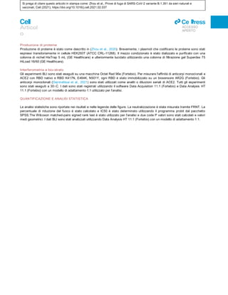 Si prega di citare questo articolo in stampa come: Zhou et al., Prove di fuga di SARS-CoV-2 variante B.1.351 da sieri naturali e
vaccinati, Cell (2021), https://doi.org/10.1016/j.cell.2021.02.037
Articol
o
ll
ACCESSO
APERTO
Produzione di proteine
Produzione di proteine è stato come descritto in (Zhou et al., 2020). Brevemente, i plasmidi che codificano le proteine sono stati
espressi transitoriamente in cellule HEK293T (ATCC CRL-11268). Il mezzo condizionato è stato dializzato e purificato con una
colonna di nichel HisTrap 5 mL (GE Healthcare) e ulteriormente lucidato utilizzando una colonna di filtrazione gel Superdex 75
HiLoad 16/60 (GE Healthcare).
Interferometria a bio-strato
Gli esperimenti BLI sono stati eseguiti su una macchina Octet Red 96e (Fortebio). Per misurare l'affinità di anticorpi monoclonali e
ACE2 con RBD nativo e RBD K417N, E484K, N501Y, ogni RBD è stato immobilizzato su un biosensore AR2G (Fortebio). Gli
anticorpi monoclonali (Dejnirattisai et al., 2021) sono stati utilizzati come analiti o diluizioni seriali di ACE2. Tutti gli esperimenti
sono stati eseguiti a 30○C. I dati sono stati registrati utilizzando il software Data Acquisition 11.1 (Fortebio) e Data Analysis HT
11.1 (Fortebio) con un modello di adattamento 1:1 utilizzato per l'analisi.
QUANTIFICAZIONE E ANALISI STATISTICA
Le analisi statistiche sono riportate nei risultati e nelle legende delle figure. La neutralizzazione è stata misurata tramite FRNT. La
percentuale di riduzione del fuoco è stato calcolato e IC50 è stato determinato utilizzando il programma probit dal pacchetto
SPSS.The Wilcoxon matched-pairs signed rank test è stato utilizzato per l'analisi e due code P valori sono stati calcolati e valori
medi geometrici. I dati BLI sono stati analizzati utilizzando Data Analysis HT 11.1 (Fortebio) con un modello di adattamento 1:1.
 