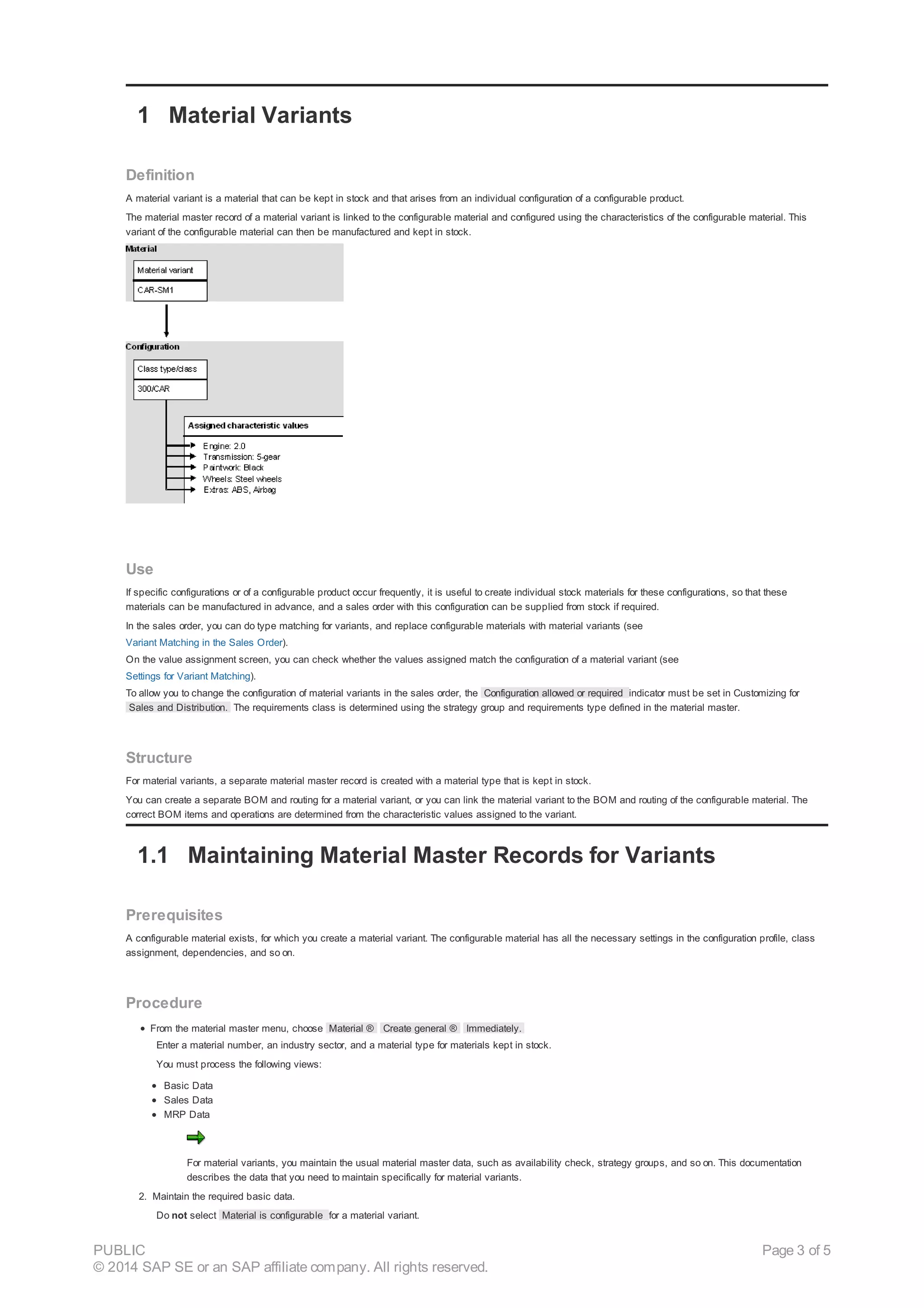 1 Material Variants
Definition
A material variant is a material that can be kept in stock and that arises from an individual configuration of a configurable product.
The material master record of a material variant is linked to the configurable material and configured using the characteristics of the configurable material. This
variant of the configurable material can then be manufactured and kept in stock.
Use
If specific configurations or of a configurable product occur frequently, it is useful to create individual stock materials for these configurations, so that these
materials can be manufactured in advance, and a sales order with this configuration can be supplied from stock if required.
In the sales order, you can do type matching for variants, and replace configurable materials with material variants (see
Variant Matching in the Sales Order).
On the value assignment screen, you can check whether the values assigned match the configuration of a material variant (see
Settings for Variant Matching).
To allow you to change the configuration of material variants in the sales order, the Configuration allowed or required indicator must be set in Customizing for
Sales and Distribution. The requirements class is determined using the strategy group and requirements type defined in the material master.
Structure
For material variants, a separate material master record is created with a material type that is kept in stock.
You can create a separate BOM and routing for a material variant, or you can link the material variant to the BOM and routing of the configurable material. The
correct BOM items and operations are determined from the characteristic values assigned to the variant.
1.1 Maintaining Material Master Records for Variants
Prerequisites
A configurable material exists, for which you create a material variant. The configurable material has all the necessary settings in the configuration profile, class
assignment, dependencies, and so on.
Procedure
From the material master menu, choose Material ® Create general ® Immediately.
Enter a material number, an industry sector, and a material type for materials kept in stock.
You must process the following views:
Basic Data
Sales Data
MRP Data
For material variants, you maintain the usual material master data, such as availability check, strategy groups, and so on. This documentation
describes the data that you need to maintain specifically for material variants.
2. Maintain the required basic data.
Do not select Material is configurable for a material variant.
PUBLIC
© 2014 SAP SE or an SAP affiliate company. All rights reserved.
Page 3 of 5
 