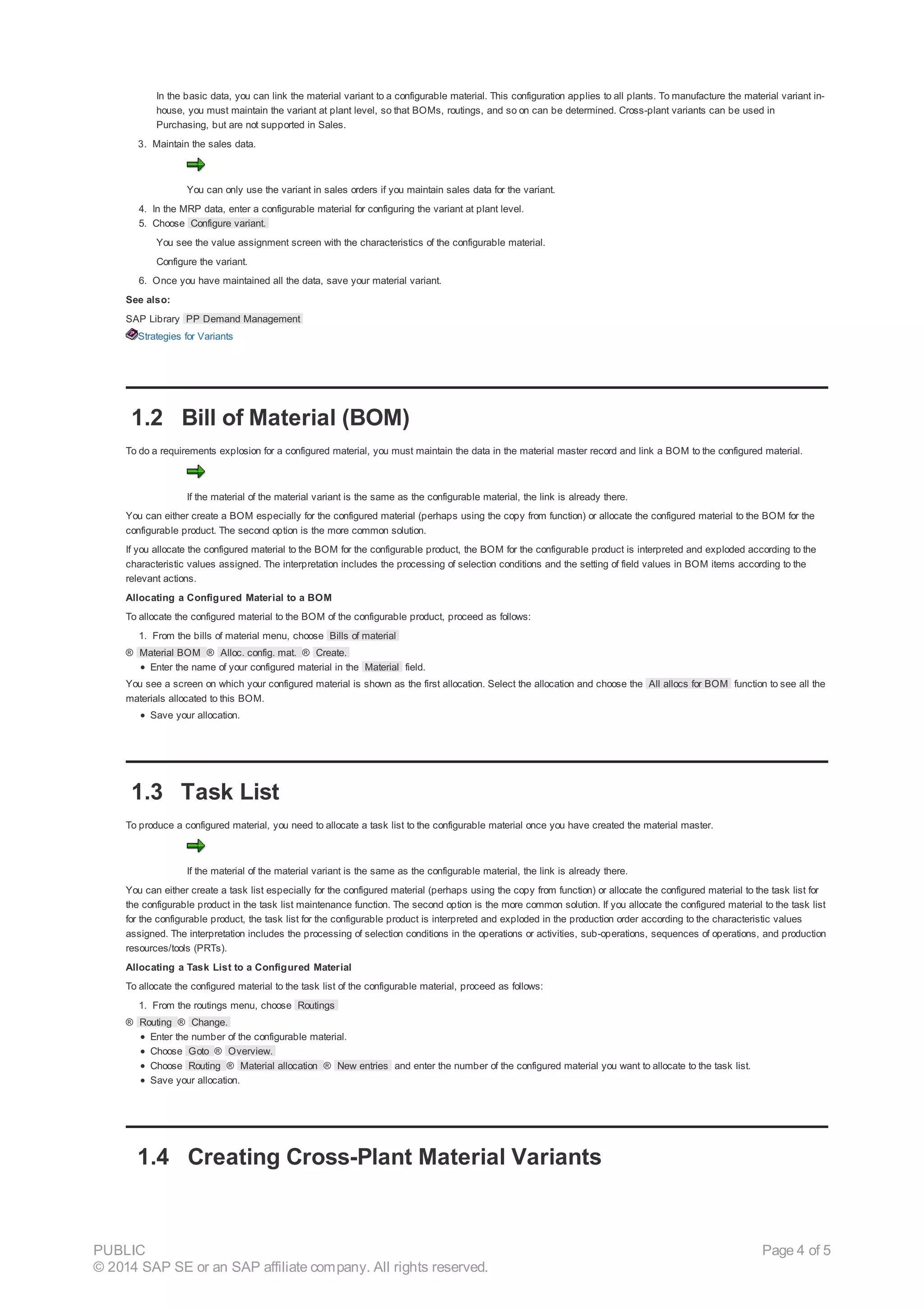 In the basic data, you can link the material variant to a configurable material. This configuration applies to all plants. To manufacture the material variant in-
house, you must maintain the variant at plant level, so that BOMs, routings, and so on can be determined. Cross-plant variants can be used in
Purchasing, but are not supported in Sales.
3. Maintain the sales data.
You can only use the variant in sales orders if you maintain sales data for the variant.
4. In the MRP data, enter a configurable material for configuring the variant at plant level.
5. Choose Configure variant.
You see the value assignment screen with the characteristics of the configurable material.
Configure the variant.
6. Once you have maintained all the data, save your material variant.
See also:
SAP Library PP Demand Management
Strategies for Variants
1.2 Bill of Material (BOM)
To do a requirements explosion for a configured material, you must maintain the data in the material master record and link a BOM to the configured material.
If the material of the material variant is the same as the configurable material, the link is already there.
You can either create a BOM especially for the configured material (perhaps using the copy from function) or allocate the configured material to the BOM for the
configurable product. The second option is the more common solution.
If you allocate the configured material to the BOM for the configurable product, the BOM for the configurable product is interpreted and exploded according to the
characteristic values assigned. The interpretation includes the processing of selection conditions and the setting of field values in BOM items according to the
relevant actions.
Allocating a Configured Material to a BOM
To allocate the configured material to the BOM of the configurable product, proceed as follows:
1. From the bills of material menu, choose Bills of material
® Material BOM ® Alloc. config. mat. ® Create.
Enter the name of your configured material in the Material field.
You see a screen on which your configured material is shown as the first allocation. Select the allocation and choose the All allocs for BOM function to see all the
materials allocated to this BOM.
Save your allocation.
1.3 Task List
To produce a configured material, you need to allocate a task list to the configurable material once you have created the material master.
If the material of the material variant is the same as the configurable material, the link is already there.
You can either create a task list especially for the configured material (perhaps using the copy from function) or allocate the configured material to the task list for
the configurable product in the task list maintenance function. The second option is the more common solution. If you allocate the configured material to the task list
for the configurable product, the task list for the configurable product is interpreted and exploded in the production order according to the characteristic values
assigned. The interpretation includes the processing of selection conditions in the operations or activities, sub-operations, sequences of operations, and production
resources/tools (PRTs).
Allocating a Task List to a Configured Material
To allocate the configured material to the task list of the configurable material, proceed as follows:
1. From the routings menu, choose Routings
® Routing ® Change.
Enter the number of the configurable material.
Choose Goto ® Overview.
Choose Routing ® Material allocation ® New entries and enter the number of the configured material you want to allocate to the task list.
Save your allocation.
1.4 Creating Cross-Plant Material Variants
PUBLIC
© 2014 SAP SE or an SAP affiliate company. All rights reserved.
Page 4 of 5
 