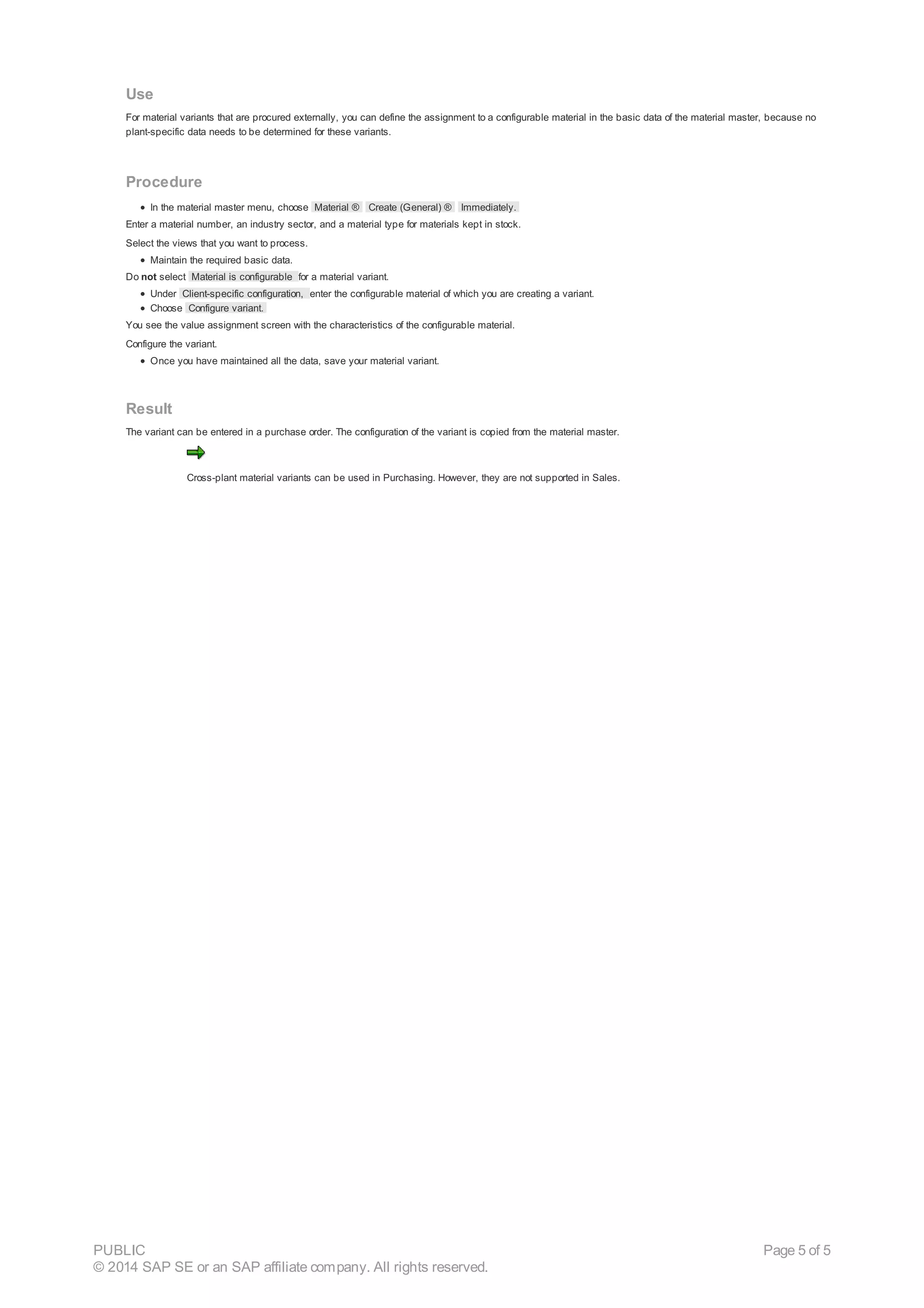 Use
For material variants that are procured externally, you can define the assignment to a configurable material in the basic data of the material master, because no
plant-specific data needs to be determined for these variants.
Procedure
In the material master menu, choose Material ® Create (General) ® Immediately.
Enter a material number, an industry sector, and a material type for materials kept in stock.
Select the views that you want to process.
Maintain the required basic data.
Do not select Material is configurable for a material variant.
Under Client-specific configuration, enter the configurable material of which you are creating a variant.
Choose Configure variant.
You see the value assignment screen with the characteristics of the configurable material.
Configure the variant.
Once you have maintained all the data, save your material variant.
Result
The variant can be entered in a purchase order. The configuration of the variant is copied from the material master.
Cross-plant material variants can be used in Purchasing. However, they are not supported in Sales.
PUBLIC
© 2014 SAP SE or an SAP affiliate company. All rights reserved.
Page 5 of 5
 
