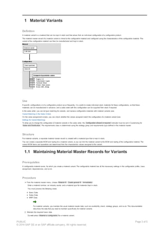 1 Material Variants
Definition
A material variant is a material that can be kept in stock and that arises from an individual configuration of a configurable product.
The material master record of a material variant is linked to the configurable material and configured using the characteristics of the configurable material. This
variant of the configurable material can then be manufactured and kept in stock.
Use
If specific configurations or of a configurable product occur frequently, it is useful to create individual stock materials for these configurations, so that these
materials can be manufactured in advance, and a sales order with this configuration can be supplied from stock if required.
In the sales order, you can do type matching for variants, and replace configurable materials with material variants (see
Variant Matching in the Sales Order).
On the value assignment screen, you can check whether the values assigned match the configuration of a material variant (see
Settings for Variant Matching).
To allow you to change the configuration of material variants in the sales order, the Configuration allowed or required indicator must be set in Customizing for
Sales and Distribution. The requirements class is determined using the strategy group and requirements type defined in the material master.
Structure
For material variants, a separate material master record is created with a material type that is kept in stock.
You can create a separate BOM and routing for a material variant, or you can link the material variant to the BOM and routing of the configurable material. The
correct BOM items and operations are determined from the characteristic values assigned to the variant.
1.1 Maintaining Material Master Records for Variants
Prerequisites
A configurable material exists, for which you create a material variant. The configurable material has all the necessary settings in the configuration profile, class
assignment, dependencies, and so on.
Procedure
From the material master menu, choose Material ® Create general ® Immediately.
Enter a material number, an industry sector, and a material type for materials kept in stock.
You must process the following views:
Basic Data
Sales Data
MRP Data
For material variants, you maintain the usual material master data, such as availability check, strategy groups, and so on. This documentation
describes the data that you need to maintain specifically for material variants.
2. Maintain the required basic data.
Do not select Material is configurable for a material variant.
PUBLIC
© 2014 SAP SE or an SAP affiliate company. All rights reserved.
Page 3 of 5
 