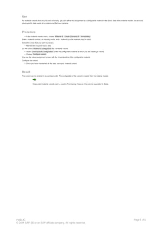 Use
For material variants that are procured externally, you can define the assignment to a configurable material in the basic data of the material master, because no
plant-specific data needs to be determined for these variants.
Procedure
In the material master menu, choose Material ® Create (General) ® Immediately.
Enter a material number, an industry sector, and a material type for materials kept in stock.
Select the views that you want to process.
Maintain the required basic data.
Do not select Material is configurable for a material variant.
Under Client-specific configuration, enter the configurable material of which you are creating a variant.
Choose Configure variant.
You see the value assignment screen with the characteristics of the configurable material.
Configure the variant.
Once you have maintained all the data, save your material variant.
Result
The variant can be entered in a purchase order. The configuration of the variant is copied from the material master.
Cross-plant material variants can be used in Purchasing. However, they are not supported in Sales.
PUBLIC
© 2014 SAP SE or an SAP affiliate company. All rights reserved.
Page 5 of 5
 