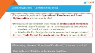 Consulting resume – Operation Consulting
• XX+ years of experience in Operational Excellence and Asset
Optimization at xxxx capacity plant
• Demonstrated the consistent track record of professional excellence
o  Received “Star of Business” out of 1000 employees at xxxxx Group
based on <<Consultant name >> assessment
o  Rated as the Excellent performer for consecutive three years 2014-17
• Received ‘Gold Medal’ for Academic excellence in xxxxx institute
• Showcasing relevance: “Operational Excellence”, “ Asset optimization”
• Clear spikes : professional and academic excellence
 