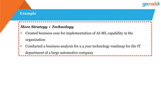 Example
More Strategy + Technology
•  Created business case for implementation of AI-ML capability in the
organization
•  Conducted a business analysis for a 5 year technology roadmap for the IT
department of a large automotive company
 