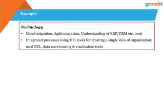 Example
Technology
•  Cloud migration, Agile migration, Understanding of ERP/CRM etc. tools
•  Integrated processes using ETL tools for creating a single view of organization;
used ETL, data warehousing & visulisation tools
 