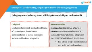 Example – Use industry jargons (not throw industry jargons!!)
Bringing more industry term will help (use only if you understand)
Original
Lead cross functional, multicultural teams
of 15 developers, in end to end
implementation of new e-commerce
website and backend integration
Recommended
Managed entire SDLC of new e-
commerce website development &
backend (system/ platform) integration
for a USD XX bn US based Retail client
•  Led a team of 15+ cross functional
and multi national developers
 