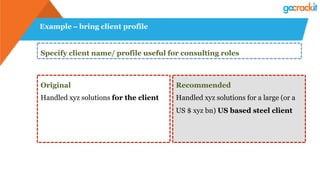 Example – bring client profile
Specify client name/ profile useful for consulting roles
Original
Handled xyz solutions for the client
Recommended
Handled xyz solutions for a large (or a
US $ xyz bn) US based steel client
 