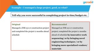Example – I managed a large project, good, so what?
Tell why you were successful in completing project in-time/budget etc.
Original
Managed a INR xyz cr construction project
and completed the project 2 months ahead
schedule
Recommended
Managed an INR xyz cr construction
project; completed the project 2 months
ahead of schedule by innovative work
sequencing/ or by bringing novel
engineering techniques / or by
bringing more specialized vendors/
materials
 