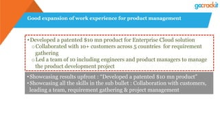 Good expansion of work experience for product management
• Developed a patented $10 mn product for Enterprise Cloud solution
o Collaborated with 10+ customers across 5 countries for requirement
gathering
o Led a team of 10 including engineers and product managers to manage
the product development project
• Showcasing results upfront : “Developed a patented $10 mn product”
• Showcasing all the skills in the sub bullet : Collaboration with customers,
leading a team, requirement gathering & project management
 