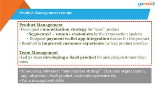 Product Management resume
Product Management
• Developed a monetization strategy for “xxxx” product
• Segmented ~ 10000+ customers by their transaction analysis
• Designed payment wallet app integration feature for the product
• Resulted in improved customer experience by lean product interface
Team Management
• Led 5+ team developing a SaaS product for analyzing customer drop
rates
• Showcasing relevance: “monetization strategy”, Customer segmentation,
app integration, SaaS product, customer experience etc.
• Team management skills
 