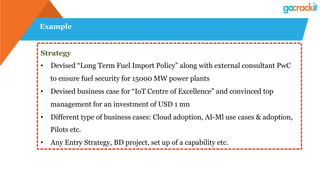 Example
Strategy
•  Devised “Long Term Fuel Import Policy” along with external consultant PwC
to ensure fuel security for 15000 MW power plants
•  Devised business case for “IoT Centre of Excellence” and convinced top
management for an investment of USD 1 mn
•  Different type of business cases: Cloud adoption, AI-Ml use cases & adoption,
Pilots etc.
•  Any Entry Strategy, BD project, set up of a capability etc.
 