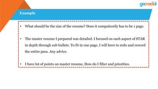 Example
•  What should be the size of the resume? Does it compulsorily has to be 1 page.
•  The master resume I prepared was detailed. I focused on each aspect of STAR
in depth through sub bullets. To fit in one page, I will have to redo and reword
the entire para. Any advice.
•  I have lot of points on master resume, How do I filter and priorities.
 