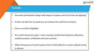 Example
•  Does these prioritization change with change in company and level of role i am applying?
•  Is there any ideal size of a point (e.g. one sentence but could be in two lines)
•  Can we use bold to highlight?
•  Do i need to keep every aspect - career summary, professional experience, Education,
Academic projects, certification and extra curricular
•  What is the process of variant resume review in GoCrackIt, Do we need to upload resume
in advance.
 