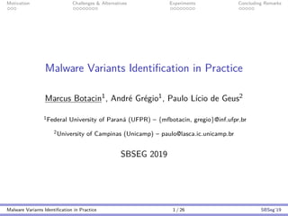 Motivation Challenges & Alternatives Experiments Concluding Remarks
Malware Variants Identiﬁcation in Practice
Marcus Botacin1, Andr´e Gr´egio1, Paulo L´ıcio de Geus2
1Federal University of Paran´a (UFPR) – {mfbotacin, gregio}@inf.ufpr.br
2University of Campinas (Unicamp) – paulo@lasca.ic.unicamp.br
SBSEG 2019
Malware Variants Identiﬁcation in Practice 1 / 26 SBSeg’19
 