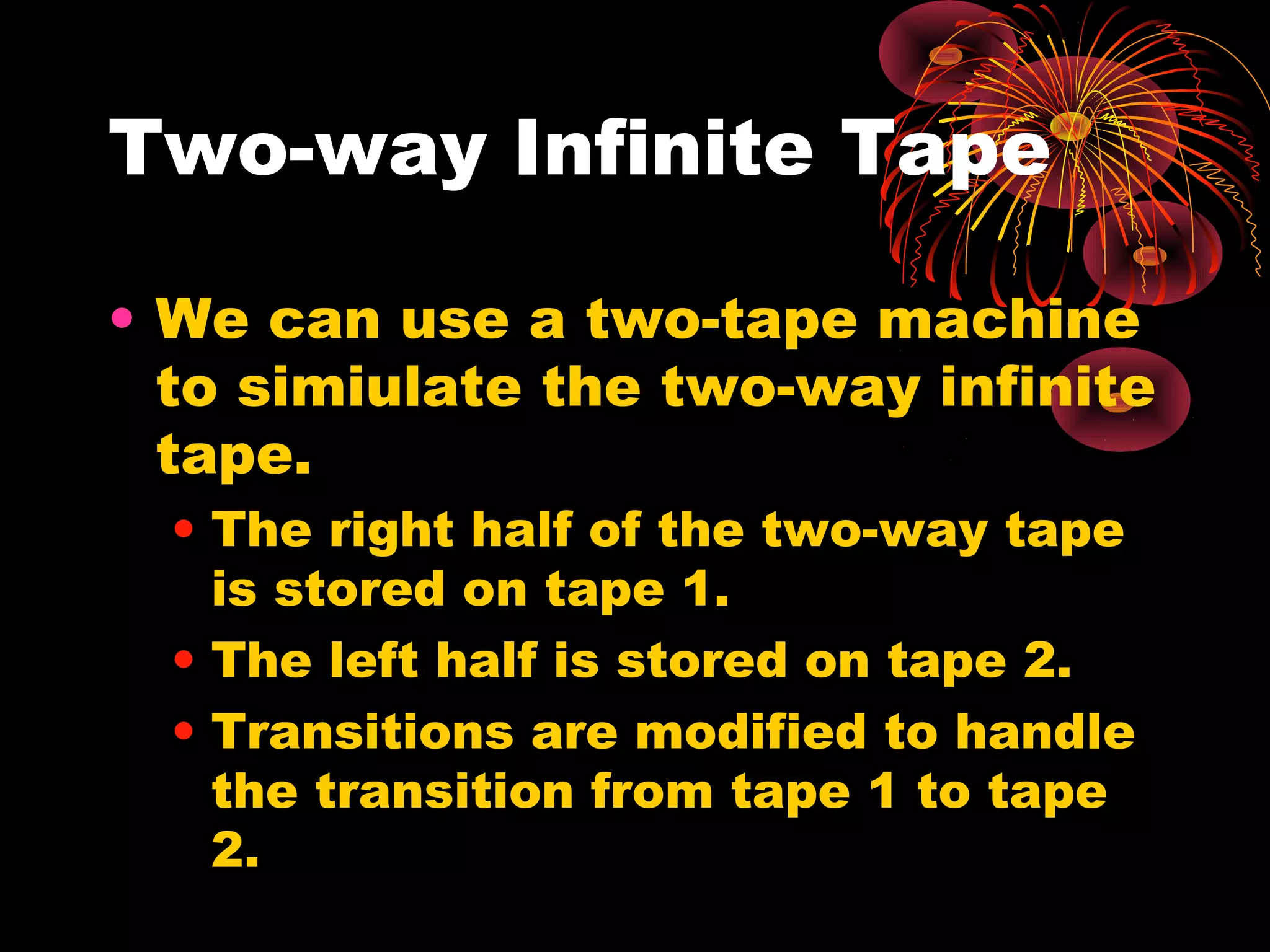 Two-way Infinite Tape
• We can use a two-tape machine
to simiulate the two-way infinite
tape.
• The right half of the two-way tape
is stored on tape 1.
• The left half is stored on tape 2.
• Transitions are modified to handle
the transition from tape 1 to tape
2.
 