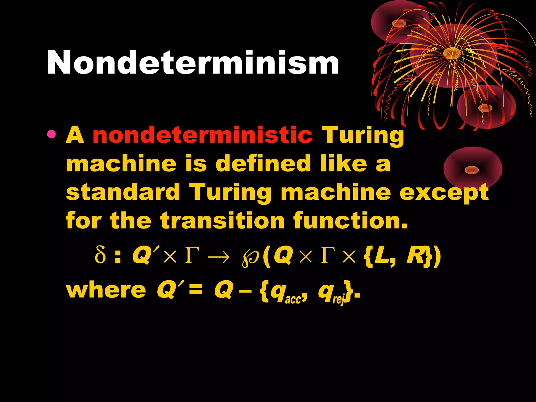 Nondeterminism
• A nondeterministic Turing
machine is defined like a
standard Turing machine except
for the transition function.
δ : Q′ × Γ → ℘(Q × Γ × {L, R})
where Q′ = Q – {qacc, qrej}.
 