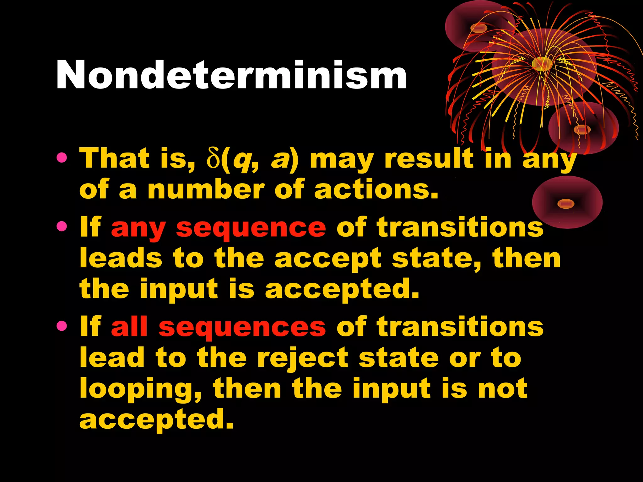 Nondeterminism
• That is, δ(q, a) may result in any
of a number of actions.
• If any sequence of transitions
leads to the accept state, then
the input is accepted.
• If all sequences of transitions
lead to the reject state or to
looping, then the input is not
accepted.
 