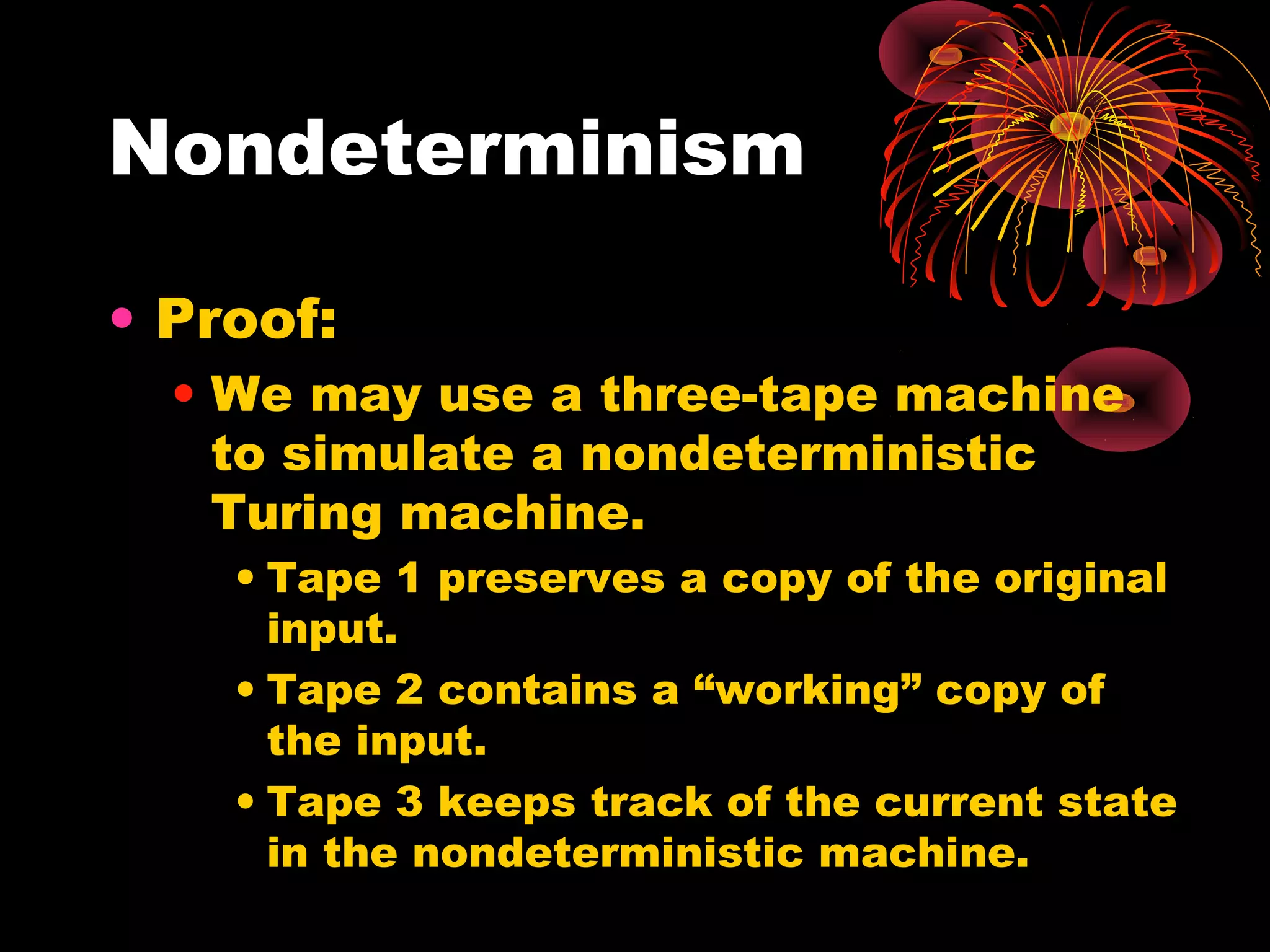 Nondeterminism
• Proof:
• We may use a three-tape machine
to simulate a nondeterministic
Turing machine.
• Tape 1 preserves a copy of the original
input.
• Tape 2 contains a “working” copy of
the input.
• Tape 3 keeps track of the current state
in the nondeterministic machine.
 