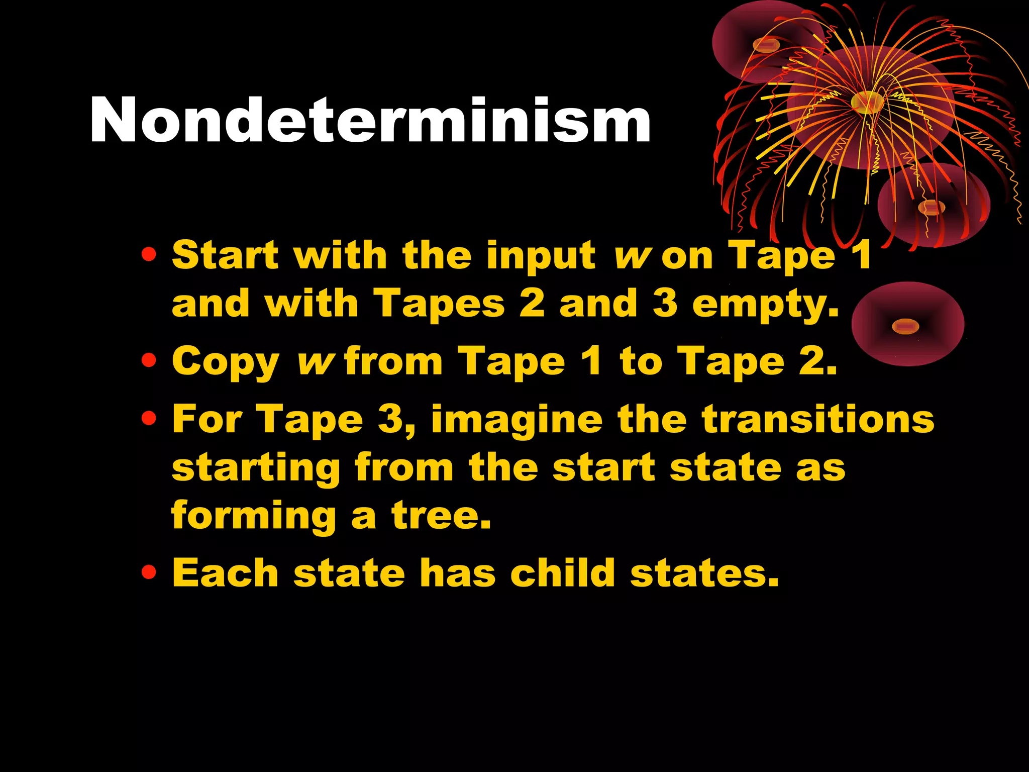 Nondeterminism
• Start with the input w on Tape 1
and with Tapes 2 and 3 empty.
• Copy w from Tape 1 to Tape 2.
• For Tape 3, imagine the transitions
starting from the start state as
forming a tree.
• Each state has child states.
 
