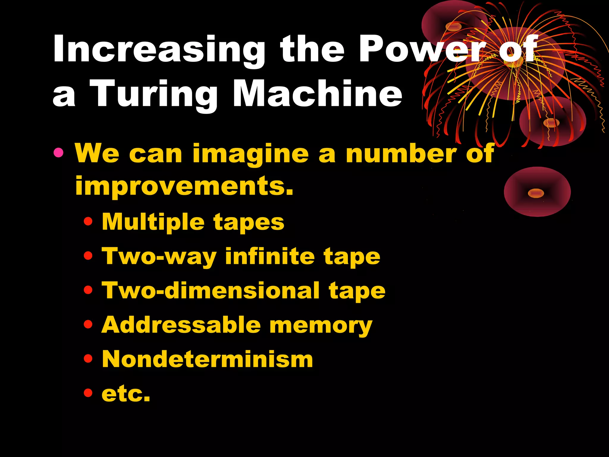 Increasing the Power of
a Turing Machine
• We can imagine a number of
improvements.
• Multiple tapes
• Two-way infinite tape
• Two-dimensional tape
• Addressable memory
• Nondeterminism
• etc.
 