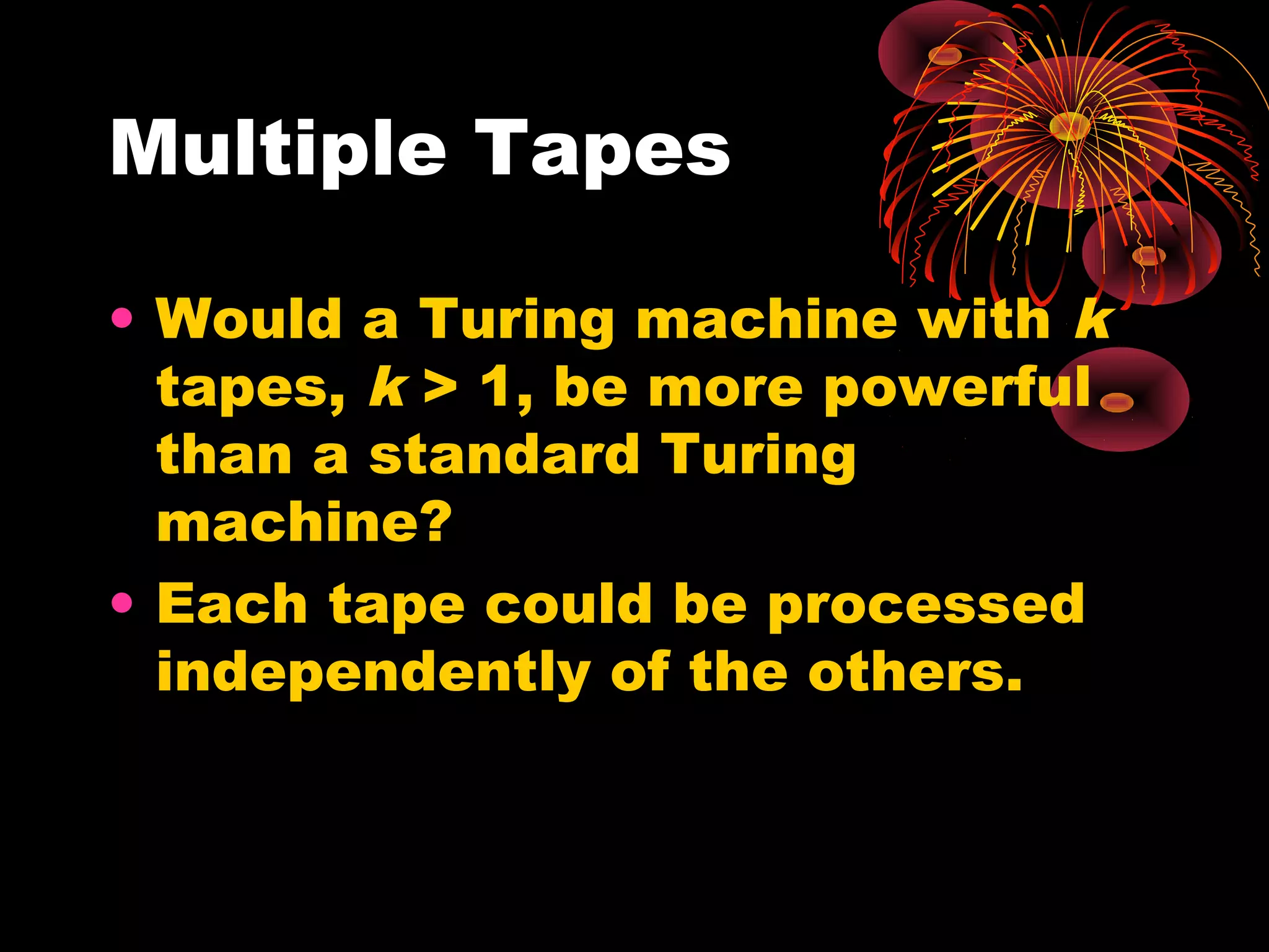 Multiple Tapes
• Would a Turing machine with k
tapes, k > 1, be more powerful
than a standard Turing
machine?
• Each tape could be processed
independently of the others.
 