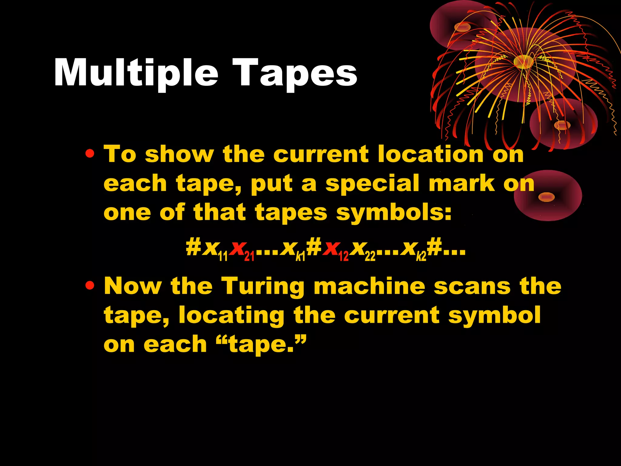 Multiple Tapes
• To show the current location on
each tape, put a special mark on
one of that tapes symbols:
#x11x21…xk1#x12x22…xk2#...
• Now the Turing machine scans the
tape, locating the current symbol
on each “tape.”
 