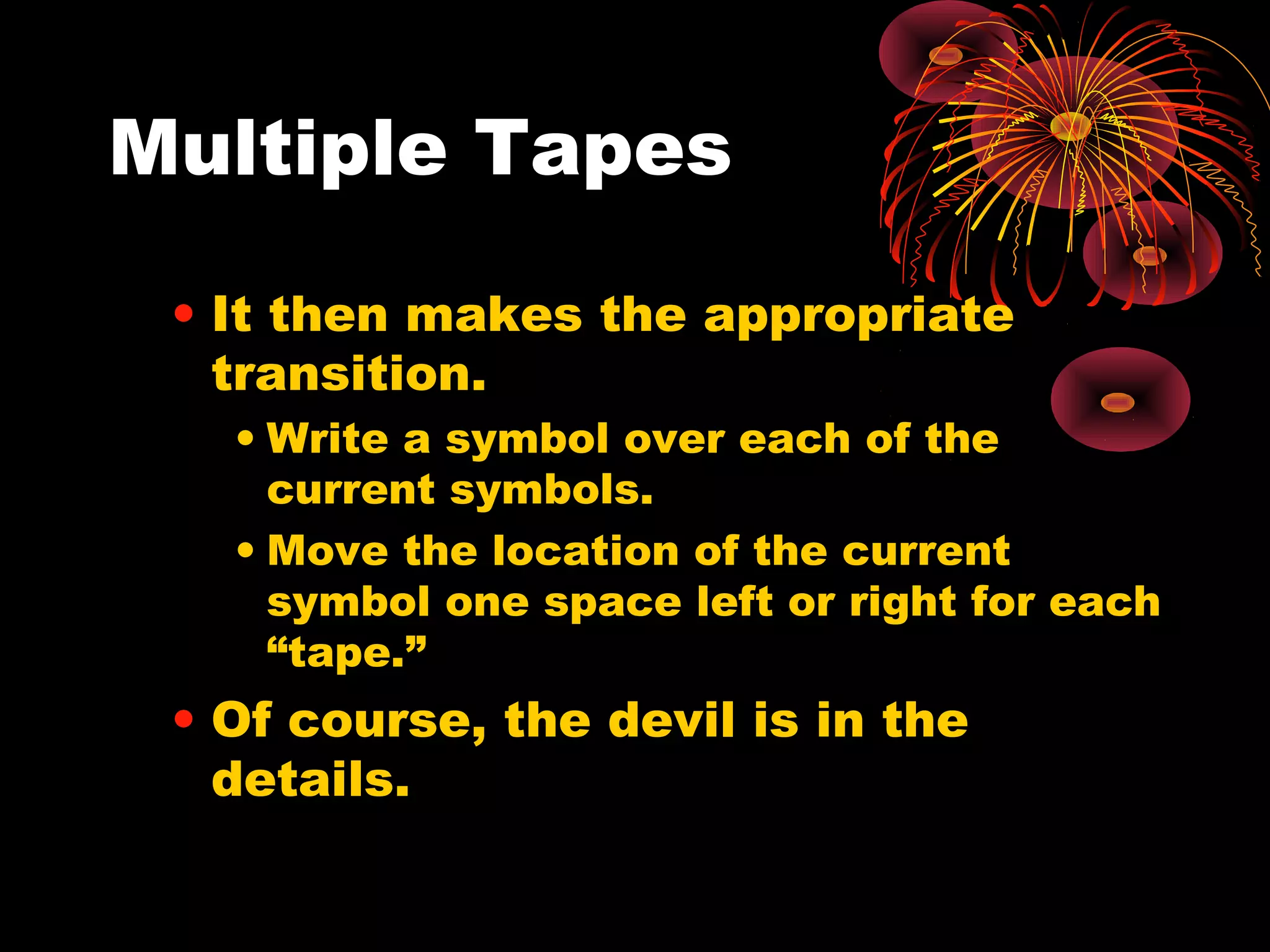 Multiple Tapes
• It then makes the appropriate
transition.
• Write a symbol over each of the
current symbols.
• Move the location of the current
symbol one space left or right for each
“tape.”
• Of course, the devil is in the
details.
 