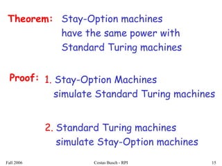 Fall 2006 Costas Busch - RPI 15
Stay-Option machines
have the same power with
Standard Turing machines
Theorem:
Proof: 1. Stay-Option Machines
simulate Standard Turing machines
2. Standard Turing machines
simulate Stay-Option machines
 