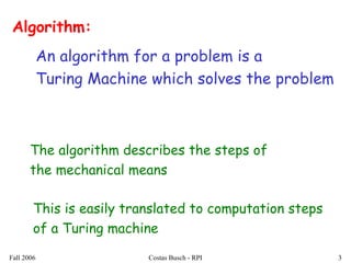Fall 2006 Costas Busch - RPI 3
Algorithm:
An algorithm for a problem is a
Turing Machine which solves the problem
The algorithm describes the steps of
the mechanical means
This is easily translated to computation steps
of a Turing machine
 