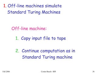 Fall 2006 Costas Busch - RPI 36
1. Off-line machines simulate
Standard Turing Machines
Off-line machine:
1. Copy input file to tape
2. Continue computation as in
Standard Turing machine
 