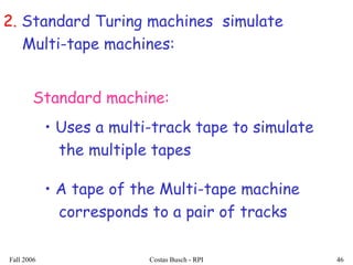 Fall 2006 Costas Busch - RPI 46
2. Standard Turing machines simulate
Multi-tape machines:
• Uses a multi-track tape to simulate
the multiple tapes
• A tape of the Multi-tape machine
corresponds to a pair of tracks
Standard machine:
 