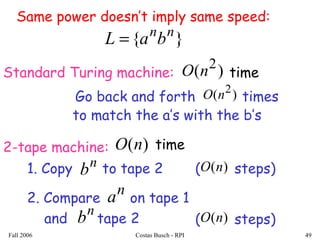 Fall 2006 Costas Busch - RPI 49
( steps)
}{ nn
baL =
Standard Turing machine:
Go back and forth times)( 2
nO
2-tape machine:
1. Copy to tape 2n
b
2. Compare on tape 1
and tape 2
)(nO
n
b
n
a
to match the a’s with the b’s
( steps))(nO
)( 2
nO time
)(nO time
Same power doesn’t imply same speed:
 