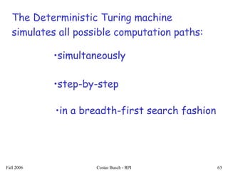 Fall 2006 Costas Busch - RPI 63
The Deterministic Turing machine
simulates all possible computation paths:
•in a breadth-first search fashion
•simultaneously
•step-by-step
 