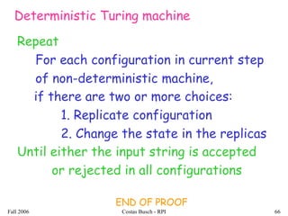 Fall 2006 Costas Busch - RPI 66
Repeat
For each configuration in current step
of non-deterministic machine,
if there are two or more choices:
1. Replicate configuration
2. Change the state in the replicas
END OF PROOF
Deterministic Turing machine
Until either the input string is accepted
or rejected in all configurations
 